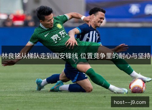 林良铭从梯队走到国安锋线 位置竞争里的耐心与坚持 林良铭从梯队走到国安锋线 位置竞争里的耐心与坚持